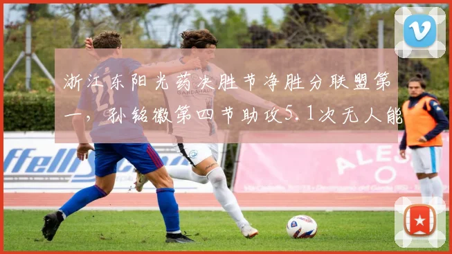 浙江东阳光药决胜节净胜分联盟第一,孙铭徽第四节助攻5.1次无人能及