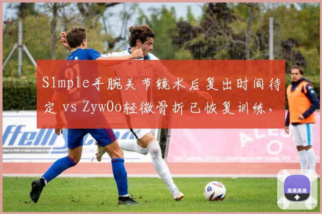 S1mple手腕关节镜术后复出时间待定 vs ZywOo轻微骨折已恢复训练，NAVI与Vitality狙神处境各异