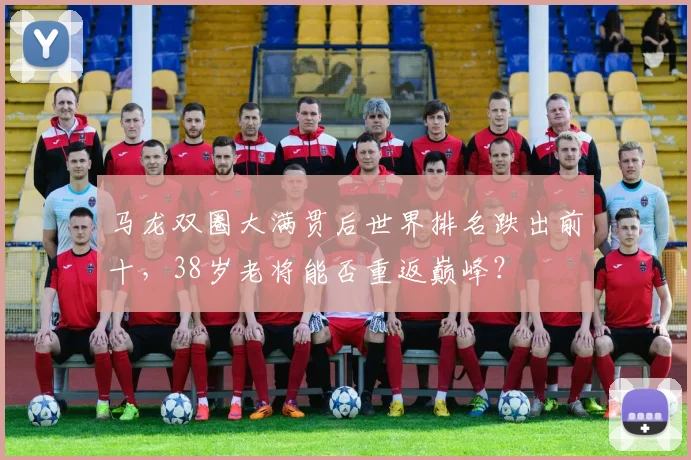 马龙双圈大满贯后世界排名跌出前十，38岁老将能否重返巅峰？