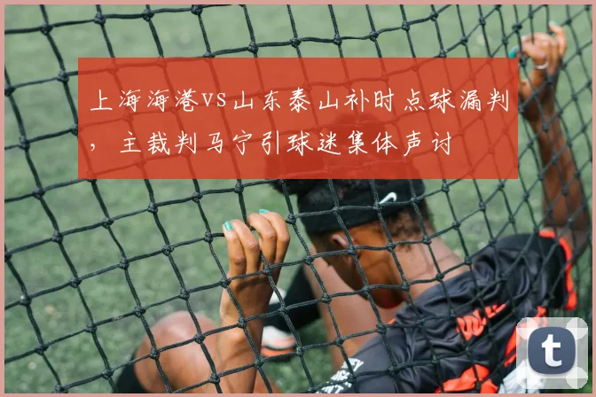 上海海港vs山东泰山补时点球漏判，主裁判马宁引球迷集体声讨