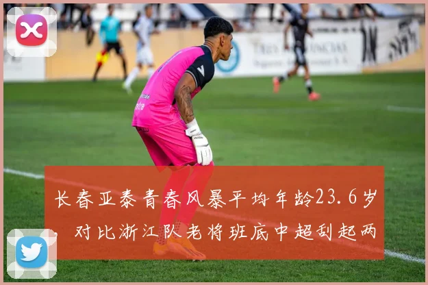 长春亚泰青春风暴平均年龄23.6岁，对比浙江队老将班底中超刮起两股逆流