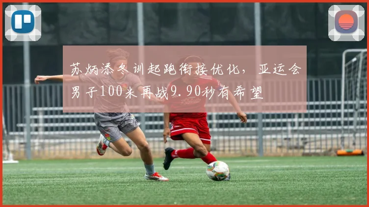 苏炳添冬训起跑衔接优化，亚运会男子100米再战9.90秒有希望