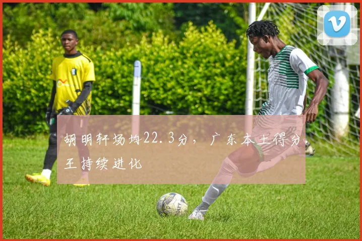 胡明轩场均22.3分，广东本土得分王持续进化