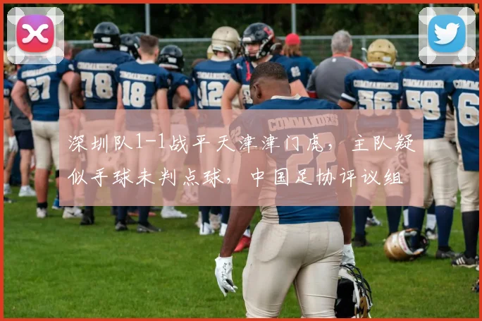深圳队1-1战平天津津门虎，主队疑似手球未判点球，中国足协评议组紧急介入调查