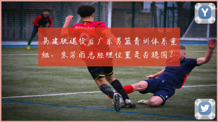 易建联退役后广东男篮青训体系重组，朱芳雨总经理位置是否稳固？
