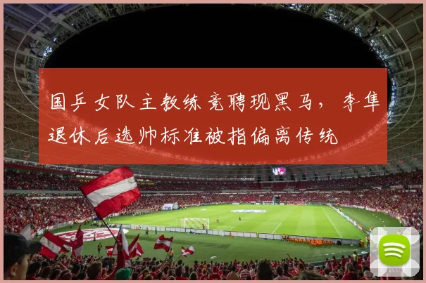 国乒女队主教练竞聘现黑马，李隼退休后选帅标准被指偏离传统